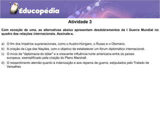 Atividade 3
Com exceção de uma, as alternativas abaixo apresentam desdobramentos da I Guerra Mundial no
quadro das relações internacionais. Assinale-a.
a) O fim dos Impérios supranacionais, como o Austro-Húngaro, o Russo e o Otomano.
b) A criação da Liga das Nações, com o objetivo de estabelecer um fórum diplomático internacional.
c) O início da "diplomacia do dólar" e a crescente influência norte americana entre os países
europeus, exemplificado pela criação do Plano Marshall.
d) O ressentimento alemão quanto à indenização e aos reparos de guerra, estipulados pelo Tratado de
Versalhes
 