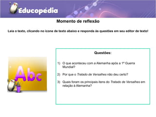Momento de reflexão
Leia o texto, clicando no ícone de texto abaixo e responda às questões em seu editor de texto!
Questões:
1) O que aconteceu com a Alemanha após a 1ª Guerra
Mundial?
2) Por que o Tratado de Versalhes não deu certo?
3) Quais foram os principais itens do Tratado de Versalhes em
relação à Alemanha?
 