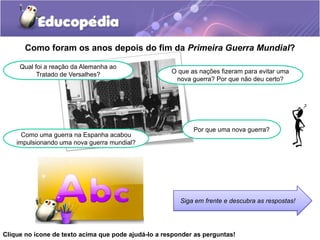 Como foram os anos depois do fim da Primeira Guerra Mundial?
Qual foi a reação da Alemanha ao
Tratado de Versalhes? O que as nações fizeram para evitar uma
nova guerra? Por que não deu certo?
Como uma guerra na Espanha acabou
impulsionando uma nova guerra mundial?
Por que uma nova guerra?
Siga em frente e descubra as respostas!
Clique no ícone de texto acima que pode ajudá-lo a responder as perguntas!
 