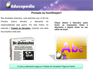 Punição ou humilhação?
Clique abaixo e descubra quais
foram as imposições feitas à
Alemanha e depois anote no seu
editor de texto!
Nas atividades anteriores, você aprendeu que, no fim da
Primeira Guerra Mundial, a Alemanha foi
responsabilizada pela guerra. Por este motivo, foi
assinado o Tratado de Versalhes, impondo uma série
de punições a este país.
E como a Alemanha reagiu ao Tratado de Versalhes? Siga em frente!
 