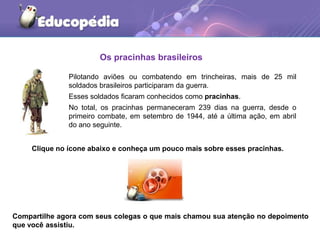 Os pracinhas brasileiros
Pilotando aviões ou combatendo em trincheiras, mais de 25 mil
soldados brasileiros participaram da guerra.
Esses soldados ficaram conhecidos como pracinhas.
No total, os pracinhas permaneceram 239 dias na guerra, desde o
primeiro combate, em setembro de 1944, até a última ação, em abril
do ano seguinte.
Clique no ícone abaixo e conheça um pouco mais sobre esses pracinhas.
Compartilhe agora com seus colegas o que mais chamou sua atenção no depoimento
que você assistiu.
 