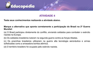 Teste seus conhecimentos realizando a atividade abaixo.
Marque a alternativa que aponta corretamente a participação do Brasil na 2ª Guerra
Mundial:
(a) O Brasil participou diretamente do conflito, enviando soldados para combater o exército
nazista na Europa.
(b) Os soldados brasileiros lutaram na segunda guerra contra as forças Aliadas.
(c) Os pracinhas brasileiros utilizaram na guerra alta tecnologia aeronáutica e armas
sofisticadas como a arrasadora bomba atômica.
(d) O território brasileiro foi ocupado pelo exército nazista.
ATIVIDADE 4
 