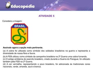 Considere a imagem:
ATIVIDADE 5
Assinale agora a opção mais pertinente.
(a) A cobra foi utilizada como símbolo dos soldados brasileiros na guerra e representa a
diversidade de nossa flora e fauna.
(b) A FEB utilizou como símbolo da campanha brasileira na 2ª Guerra uma cobra fumando.
(c) O antigo emblema do exercito brasileiro, criado durante a Guerra do Paraguai, foi utilizado
também pela FEB na 2ª Guerra.
(d) A cor vermelha, representando o povo brasileiro, foi adicionada às tradicionais cores
nacionais, verde, amarela, azul e branca.
 