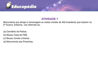 Monumento que abriga e homenageia os restos mortais de 462 brasileiros que lutaram na
2ª Guerra. Estamos nos referindo ao:
(a) Cemitério de Pistoia.
(b) Museu Casa da FEB.
(c) Museu Conde Linhares.
(d) Monumento aos Pracinhas.
ATIVIDADE 7
 