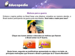 Motivos para a guerra
Embora o regime político no Brasil fosse uma ditadura, simpática ao nazismo alemão, o
Brasil acabou participando da guerra junto aos Aliados. Você sabe a razão para isso?
Quais foram, segundo as justificativas apresentada no vídeo e no texto, as
principais motivações que levaram o Brasil a participar da 2ª Guerra Mundial?
Clique nos ícones abaixo e descubra os motivos que fizeram
o Brasil entrar na 2ª Guerra.
 