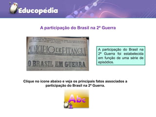 A participação do Brasil na 2ª Guerra
A participação do Brasil na
2ª Guerra foi estabelecida
em função de uma série de
episódios.
Clique no ícone abaixo e veja os principais fatos associados a
participação do Brasil na 2ª Guerra.
 