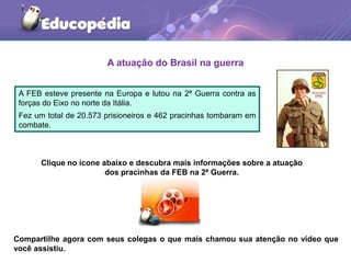 A atuação do Brasil na guerra
A FEB esteve presente na Europa e lutou na 2ª Guerra contra as
forças do Eixo no norte da Itália.
Fez um total de 20.573 prisioneiros e 462 pracinhas tombaram em
combate.
Clique no ícone abaixo e descubra mais informações sobre a atuação
dos pracinhas da FEB na 2ª Guerra.
Compartilhe agora com seus colegas o que mais chamou sua atenção no vídeo que
você assistiu.
 