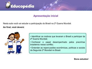 Apresentação inicial
Nesta aula você vai estudar a participação do Brasil na 2ª Guerra Mundial.
Ao final, você deverá:
Bons estudos!
• Identificar os motivos que levaram o Brasil a participar da
2ª Guerra Mundial;
• Conhecer o papel desempenhado pelos pracinhas
brasileiros nesse conflito;
• Entender as repercussões econômicas, políticas e sociais
da Segunda 2ª Mundial no Brasil.
 