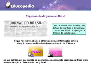 Repercussão da guerra no Brasil
Com a vitória dos Aliados, em
defesa da liberdade e democracia,
cresceu no Brasil a oposição à
ditadura do Estado Novo.
Clique nos ícones abaixo e obtenha algumas informações sobre a
situação interna no Brasil no desenvolvimento da 2ª Guerra.
Na sua opinião, em que sentido as manifestações antinazista ocorridas no Brasil eram
um condenação ao Estado Novo varguista?
 