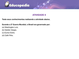 ATIVIDADE 8
Teste seus conhecimentos realizando a atividade abaixo.
Durante a 2ª Guerra Mundial, o Brasil era governado por:
(a) Washington Luís.
(b) Getúlio Vargas.
(c) Eurico Dutra.
(d) Café Filho.
 