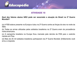 ATIVIDADE 10
Qual dos fatores abaixo NÃO pode ser associado a atuação do Brasil na 2ª Guerra
Mundial?
(a) A FEB esteve presente na Europa e lutou na 2ª Guerra contra as forças do eixo no norte da
Itália.
(b) Todas as armas utilizadas pelos soldados brasileiros na 2ª Guerra eram de procedência
norte-americana.
(c) A campanha brasileira na Europa ficou marcada pela derrota da FEB para o exército
nazista em Pisa.
(d) Mais de 25 mil soldados brasileiros participaram da 2ª Guerra Mundial. [Infelizmente você
errou a resposta.
 