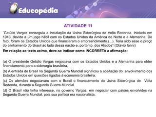 ATIVIDADE 11
“Getúlio Vargas conseguiu a instalação da Usina Siderúrgica de Volta Redonda, iniciada em
1943, devido a um jogo hábil com os Estados Unidos da América do Norte e a Alemanha. De
fato, foram os Estados Unidos que financiaram o empreendimento (...). Teria sido esse o preço
do alinhamento do Brasil ao lado dessa nação e, portanto, dos Aliados” (Otavio Ianni)
Em relação ao texto acima, deve-se indicar como INCORRETA a afirmação:
(a) O presidente Getúlio Vargas negociava com os Estados Unidos e a Alemanha para obter
financiamento para a siderurgia brasileira.
(b) A entrada do Brasil na Segunda Guerra Mundial significou a aceitação do envolvimento dos
Estados Unidos em questões ligadas à economia brasileira.
(c) Os alemães negociavam com o Brasil o financiamento da Usina Siderúrgica de Volta
Redonda, durante a Segunda Guerra Mundial.
(d) O Brasil não tinha interesse, no governo Vargas, em negociar com países envolvidos na
Segunda Guerra Mundial, pois sua política era nacionalista.
 