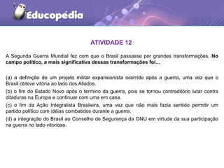 ATIVIDADE 12
A Segunda Guerra Mundial fez com que o Brasil passasse por grandes transformações. No
campo político, a mais significativa dessas transformações foi...
(a) a definição de um projeto militar expansionista ocorrido após a guerra, uma vez que o
Brasil obteve vitória ao lado dos Aliados.
(b) o fim do Estado Novo após o termino da guerra, pois se tornou contraditório lutar contra
ditaduras na Europa e continuar com uma em casa.
(c) o fim da Ação Integralista Brasileira, uma vez que não mais fazia sentido permitir um
partido político com idéias combatidos durante a guerra.
(d) a integração do Brasil ao Conselho de Segurança da ONU em virtude da sua participação
na guerra no lado vitorioso.
 