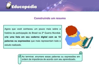 Construindo um resumo
Agora que você conheceu um pouco mais sobre a
história da participação do Brasil na 2ª Guerra Mundial,
crie uma lista em seu caderno digital com as 10
palavras ou expressões que mais representam todo o
estudo realizado.
Ao terminar, enumere essas palavras ou expressões em
ordem de imporância de acordo com seu aprendizado.
 