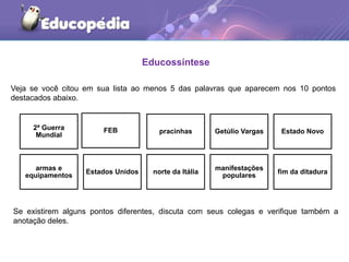 Educossíntese
Veja se você citou em sua lista ao menos 5 das palavras que aparecem nos 10 pontos
destacados abaixo.
2ª Guerra
Mundial
FEB pracinhas Getúlio Vargas Estado Novo
armas e
equipamentos
Estados Unidos norte da Itália
manifestações
populares
fim da ditadura
Se existirem alguns pontos diferentes, discuta com seus colegas e verifique também a
anotação deles.
 