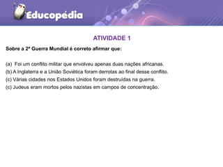 ATIVIDADE 1
Sobre a 2ª Guerra Mundial é correto afirmar que:
(a) Foi um conflito militar que envolveu apenas duas nações africanas.
(b) A Inglaterra e a União Soviética foram derrotas ao final desse conflito.
(c) Várias cidades nos Estados Unidos foram destruídas na guerra.
(c) Judeus eram mortos pelos nazistas em campos de concentração.
 