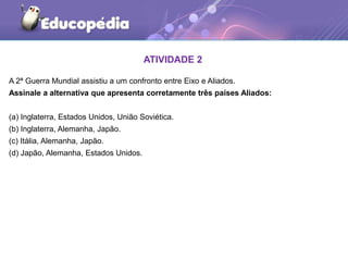 ATIVIDADE 2
A 2ª Guerra Mundial assistiu a um confronto entre Eixo e Aliados.
Assinale a alternativa que apresenta corretamente três países Aliados:
(a) Inglaterra, Estados Unidos, União Soviética.
(b) Inglaterra, Alemanha, Japão.
(c) Itália, Alemanha, Japão.
(d) Japão, Alemanha, Estados Unidos.
 