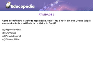 ATIVIDADE 3
Como se denomina o período republicano, entre 1930 e 1945, em que Getúlio Vargas
esteve a frente da presidência da república do Brasil?
(a) República Velha.
(b) Era Vargas.
(c) Período Imperial.
(d) Ditadura Militar.
 