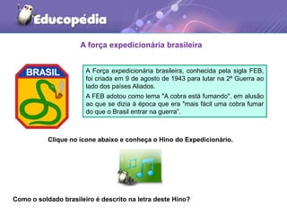 A força expedicionária brasileira
A Força expedicionária brasileira, conhecida pela sigla FEB,
foi criada em 9 de agosto de 1943 para lutar na 2ª Guerra ao
lado dos países Aliados.
A FEB adotou como lema "A cobra está fumando", em alusão
ao que se dizia à época que era "mais fácil uma cobra fumar
do que o Brasil entrar na guerra”.
Clique no ícone abaixo e conheça o Hino do Expedicionário.
Como o soldado brasileiro é descrito na letra deste Hino?
 