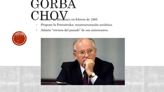 • Sucesor de Brezhnev en febrero de 1985
• Propone la Perestroika: reestructuración soviética.
• Admite “errores del pasado” de sus antecesores.
 