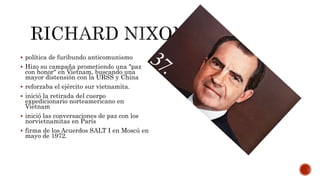  política de furibundo anticomunismo
 Hizo su campaña prometiendo una "paz
con honor" en Vietnam, buscando una
mayor distensión con la URSS y China
 reforzaba el ejército sur vietnamita.
 inició la retirada del cuerpo
expedicionario norteamericano en
Vietnam
 inició las conversaciones de paz con los
norvietnamitas en París
 firma de los Acuerdos SALT I en Moscú en
mayo de 1972.
 