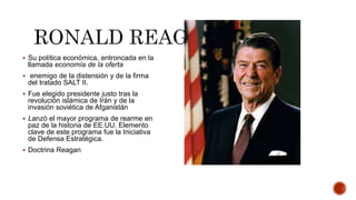  Su política económica, entroncada en la
llamada economía de la oferta
 enemigo de la distensión y de la firma
del tratado SALT II.
 Fue elegido presidente justo tras la
revolución islámica de Irán y de la
invasión soviética de Afganistán
 Lanzó el mayor programa de rearme en
paz de la historia de EE.UU. Elemento
clave de este programa fue la Iniciativa
de Defensa Estratégica.
 Doctrina Reagan
 