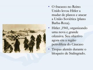 O fracasso no Reino Unido levou Hitler a mudar de planos e atacar a União Soviética (plano Barba-Roxa).  Hitler ,1941, organizando uma nova e grande ofensiva. Seu objetivo agora era a região petrolífera do Cáucaso  Tropas alemãs durante o bloqueio de Stalingrado. 