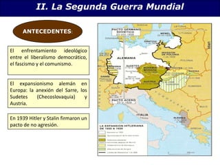II. La Segunda Guerra MundialANTECEDENTES:El enfrentamiento ideológico entre el liberalismo democrático, el fascismo y el comunismo.El expansionismo alemán en Europa: la anexión del Sarre, los Sudetes (Checoslovaquia) y Austria.En 1939 Hitler y Stalin firmaron un pacto de no agresión.