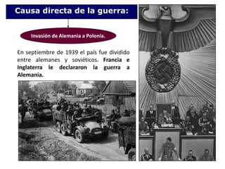 Causa directa de la guerra:Invasión de Alemania a Polonia.En septiembre de 1939 el país fue dividido entre alemanes y soviéticos. Francia e Inglaterra le declararon la guerra a Alemania.
