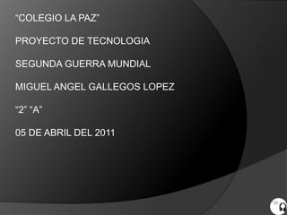 “COLEGIO LA PAZ”

PROYECTO DE TECNOLOGIA

SEGUNDA GUERRA MUNDIAL

MIGUEL ANGEL GALLEGOS LOPEZ

“2” “A”

05 DE ABRIL DEL 2011
 