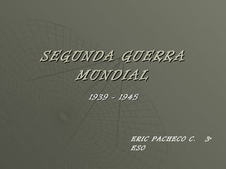 SEGUNDA GUERRA MUNDIAL 1939 - 1945 ERIC PACHECO C.  3º ESO 