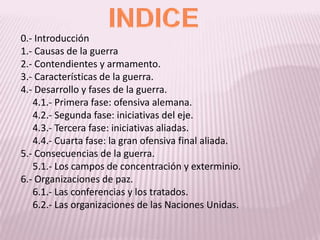 INDICE0.- Introducción1.- Causas de la guerra2.- Contendientes y armamento.3.- Características de la guerra.4.- Desarrollo y fases de la guerra.     4.1.- Primera fase: ofensiva alemana.     4.2.- Segunda fase: iniciativas del eje.     4.3.- Tercera fase: iniciativas aliadas.     4.4.- Cuarta fase: la gran ofensiva final aliada.5.- Consecuencias de la guerra.     5.1.- Los campos de concentración y exterminio.6.- Organizaciones de paz.     6.1.- Las conferencias y los tratados.     6.2.- Las organizaciones de las Naciones Unidas.