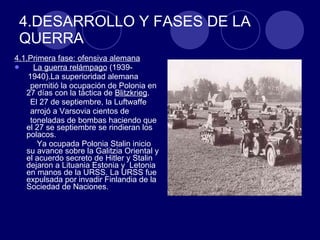 4.DESARROLLO Y FASES DE LA QUERRA  4.1.Primera fase: ofensiva alemana   La guerra relámpago  (1939- 1940).La superioridad alemana  permitió la ocupación de Polonia en 27 días con la táctica de  Blitzkrieg .  El 27 de septiembre, la Luftwaffe  arrojó a Varsovia cientos de  toneladas de bombas haciendo que el 27 se septiembre se rindieran los polacos. Ya ocupada Polonia Stalin inicio su avance sobre la Galitzia Oriental y el acuerdo secreto de Hitler y Stalin dejaron a Lituania Estonia y  Letonia en manos de la URSS. La URSS fue expulsada por invadir Finlandia de la Sociedad de Naciones. 