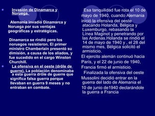 Invasión de Dinamarca y Noruega.  Alemania invadió Dinamarca y  Noruega por sus ventajas  geográficas y estratégicas. Dinamarca se rindió pero los  noruegos resistieron. El primer  ministro Chamberlain presentó su  dimisión, a causa de los aliados, y  fue sucedido en el cargo Winston  Churchill. La ofensiva en el oeste (drôle de  guerre).  La población denominaba a esta guerra drôle de guerre que  significa falsa guerra porque  llevaban en guerra 9 meses y no  entraban en combate. Esa tanquilidad fue rota el 10 de mayo de 1940, cuando Alemania  inició la ofensiva del oeste atacando Holanda, Bélgica y Luxemburgo, rebasando la Línea Maginot y penetrando por las Ardenas.Holanda se rindió el 14 de mayo de 1940 y , el 28 del mismo mes, Bélgica solicitó el armisticio. El ejercito alemán continuó hacia  París, y el 22 de junio de 1940,  Francia firmó el armisticio. Finalizada la ofensiva del oeste  Mussolini decidió entrar en la guerra del lado de Alemania el  10 de junio de1940 declarándole la guerra a Francia 