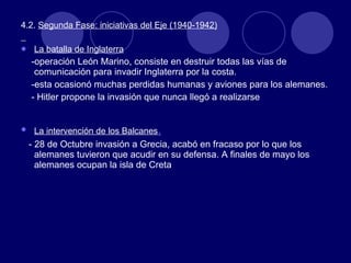 4.2.  Segunda Fase: iniciativas del Eje (1940-1942) La batalla de Inglaterra -operación León Marino, consiste en destruir todas las vías de comunicación para invadir Inglaterra por la costa. -esta ocasionó muchas perdidas humanas y aviones para los alemanes. - Hitler propone la invasión que nunca llegó a realizarse La intervención de los Balcanes . - 28 de Octubre invasión a Grecia, acabó en fracaso por lo que los alemanes tuvieron que acudir en su defensa. A finales de mayo los alemanes ocupan la isla de Creta 
