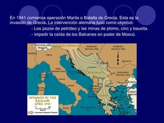 En 1941 comienza operación Marita o Batalla de Grecia. Esta es la invasión de Grecia. La intervención alemana tuvo como objetivo: - Los pozos de petróleo y las minas de plomo, cinc y bauxita. - impedir la caída de los Balcanes en poder de Moscú.  