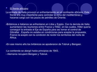El frente africano   La entrada de Italia provocó un enfrentamiento en el continente africano. Este frente era muy importante para controlar la zona del mediterráneo y hacerse cargo con los pozos de petróleo de Oriente. -Británicos e italianos se enfrentaron en Libia y Egipto. Con la derrota de Italia  aumentaron las reuniones entre Franco y Hitler, en las cuales, Hitler quería conseguir la entrada al Eje de España para así tomar el control de Gibraltar . España no estaba en condiciones para aceptar la propuesta, Franco la aceptó con la condición de recibir los territorios del norte de África. -En ese mismo año los británicos se apoderaron de Tobruk y Bengasi. -La contienda se alargó hasta principios de 1943. - Alemania recuperó Bengasi y Tobruk. 