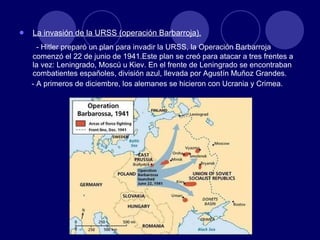 La invasión de la URSS (operación Barbarroja). - Hitler preparó un plan para invadir la URSS, la Operación Barbarroja comenzó el 22 de junio de 1941.Este plan se creó para atacar a tres frentes a la vez: Leningrado, Moscú u Kiev. En el frente de Leningrado se encontraban combatientes españoles, división azul, llevada por Agustín Muñoz Grandes. - A primeros de diciembre, los alemanes se hicieron con Ucrania y Crimea. 