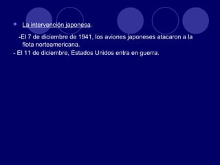 La intervención japonesa . -El 7 de diciembre de 1941, los aviones japoneses atacaron a la flota norteamericana. - El 11 de diciembre, Estados Unidos entra en guerra. 