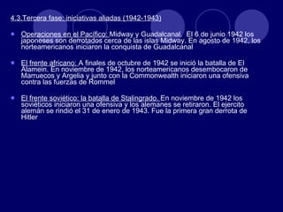 4.3.Tercera fase: iniciativas aliadas (1942-1943) Operaciones en el Pacífico:  Midway y Guadalcanal.  El 6 de junio 1942 los japoneses son derrotados cerca de las islas Midway. En agosto de 1942, los norteamericanos iniciaron la conquista de Guadalcanal El frente africano:  A finales de octubre de 1942 se inició la batalla de EI Alamein. En noviembre de 1942, los norteamericanos desembocaron de Marruecos y Argelia y junto con la Commonwealth iniciaron una ofensiva contra las fuerzas de Rommel El frente soviético: la batalla de Stalingrado.  En noviembre de 1942 los soviéticos iniciaron una ofensiva y los alemanes se retiraron. El ejercito alemán se rindió el 31 de enero de 1943. Fue la primera gran derrota de Hitler 