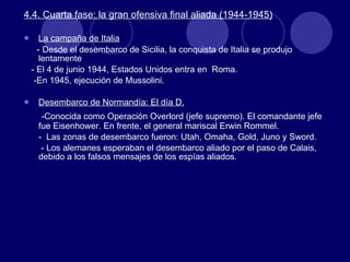 4.4. Cuarta fase: la gran ofensiva final aliada (1944-1945) La campaña de Italia -  Desde el desembarco de Sicilia, la conquista de Italia se produjo lentamente - El 4 de junio 1944, Estados Unidos entra en  Roma. -En 1945, ejecución de Mussolini. Desembarco de Normandía: El día D. -Conocida como Operación Overlord (jefe supremo). El comandante jefe fue Eisenhower. En frente, el general mariscal Erwin Rommel. -  Las zonas de desembarco fueron: Utah, Omaha, Gold, Juno y Sword.  - Los alemanes esperaban el desembarco aliado por el paso de Calais, debido a los falsos mensajes de los espías aliados. 