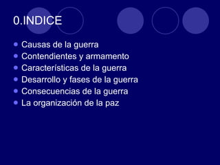 0.INDICE  Causas de la guerra  Contendientes y armamento Características de la guerra Desarrollo y fases de la guerra  Consecuencias de la guerra  La organización de la paz  