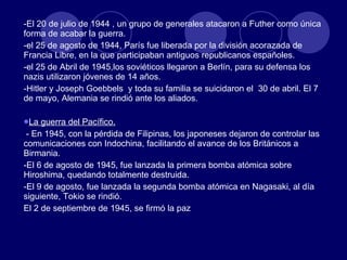 -El 20 de julio de 1944 , un grupo de generales atacaron a Futher como única forma de acabar la guerra. -el 25 de agosto de 1944, París fue liberada por la división acorazada de Francia Libre, en la que participaban antiguos republicanos españoles. -el 25 de Abril de 1945,los soviéticos llegaron a Berlín, para su defensa los nazis utilizaron jóvenes de 14 años. -Hitler y Joseph Goebbels  y toda su familia se suicidaron el  30 de abril. El 7 de mayo, Alemania se rindió ante los aliados. La guerra del Pacífico. - En 1945, con la pérdida de Filipinas, los japoneses dejaron de controlar las comunicaciones con Indochina, facilitando el avance de los Británicos a Birmania. -El 6 de agosto de 1945, fue lanzada la primera bomba atómica sobre Hiroshima, quedando totalmente destruida. -El 9 de agosto, fue lanzada la segunda bomba atómica en Nagasaki, al día siguiente, Tokio se rindió. El 2 de septiembre de 1945, se firmó la paz 