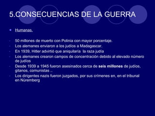 5.CONSECUENCIAS DE LA GUERRA Humanas. 50 millones de muerto con Polinia con mayor porcentaje. Los alemanes enviaron a los judíos a Madagascar. En 1939, Hitler advirtió que aniquilaría  la raza judía Los alemanes crearon campos de concentración debido al elevado número de judíos Desde 1939 a 1945 fueron asesinados cerca de  seis millones  de judíos, gitanos, comunistas .. Los dirigentes nazis fueron juzgados, por sus crímenes en, en el tribunal  en Núremberg 