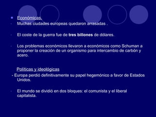 Económicas. Muchas ciudades europeas quedaron arrasadas . El coste de la guerra fue de  tres billones  de dólares. Los problemas económicos llevaron a económicos como Schuman a proponer la creación de un organismo para intercambio de carbón y acero. Políticas y ideológicas - Europa perdió definitivamente su papel hegemónico a favor de Estados Unidos. El mundo se dividió en dos bloques: el comunista y el liberal capitalista. 