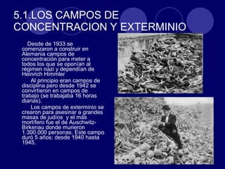 5.1.LOS CAMPOS DE CONCENTRACION Y EXTERMINIO Desde de 1933 se comenzaron a construir en Alemania campos de concentración para meter a todos los que se oponían al régimen nazi y dependían de Heinrich Himmler Al principio eran campos de disciplina pero desde 1942 se convirtieron en campos de trabajo (se trabajaba 16 horas diarias). Los campos de exterminio se crearon para asesinar a grandes masas de judíos  y el más mortífero fue el de Auschwitz-Birkenau donde murieron 1.300.000 personas. Este campo duró 5 años: desde 1940 hasta 1945.  