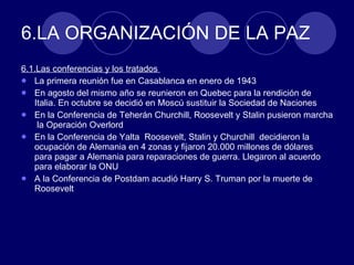 6.LA ORGANIZACIÓN DE LA PAZ 6.1.Las conferencias y los tratados  La primera reunión fue en Casablanca en enero de 1943 En agosto del mismo año se reunieron en Quebec para la rendición de Italia. En octubre se decidió en Moscú sustituir la Sociedad de Naciones En la Conferencia de Teherán Churchill, Roosevelt y Stalin pusieron marcha  la Operación Overlord En la Conferencia de Yalta  Roosevelt, Stalin y Churchill  decidieron la ocupación de Alemania en 4 zonas y fijaron 20.000 millones de dólares para pagar a Alemania para reparaciones de guerra. Llegaron al acuerdo para elaborar la ONU A la Conferencia de Postdam acudió Harry S. Truman por la muerte de Roosevelt 