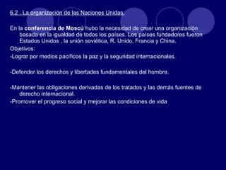 6.2 . La organización de las Naciones Unidas. En la  conferencia de Moscú  hubo la necesidad de crear una organización basada en la igualdad de todos los países. Los países fundadores fueron Estados Unidos , la unión soviética, R. Unido, Francia y China. Objetivos: -Lograr por medios pacíficos la paz y la seguridad internacionales. -Defender los derechos y libertades fundamentales del hombre. -Mantener las obligaciones derivadas de los tratados y las demás fuentes de derecho internacional. -Promover el progreso social y mejorar las condiciones de vida 
