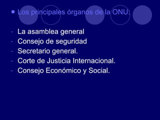 Los principales órganos de la ONU: La asamblea general Consejo de seguridad Secretario general. Corte de Justicia Internacional. Consejo Económico y Social. 