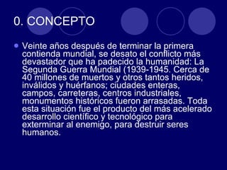 0. CONCEPTO Veinte años después de terminar la primera contienda mundial, se desato el conflicto más devastador que ha padecido la humanidad: La Segunda Guerra Mundial (1939-1945. Cerca de 40 millones de muertos y otros tantos heridos, inválidos y huérfanos; ciudades enteras, campos, carreteras, centros industriales, monumentos históricos fueron arrasadas. Toda esta situación fue el producto del más acelerado desarrollo científico y tecnológico para exterminar al enemigo, para destruir seres humanos.  